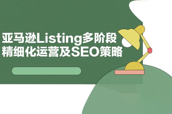 亚马逊运营必备：亚马逊Listing多阶段精细化运营及SEO策略