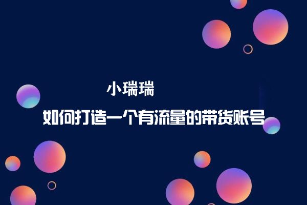 小瑞瑞·如何打造一个有流量的带货账号，好物分享实操课程，内容详细易懂