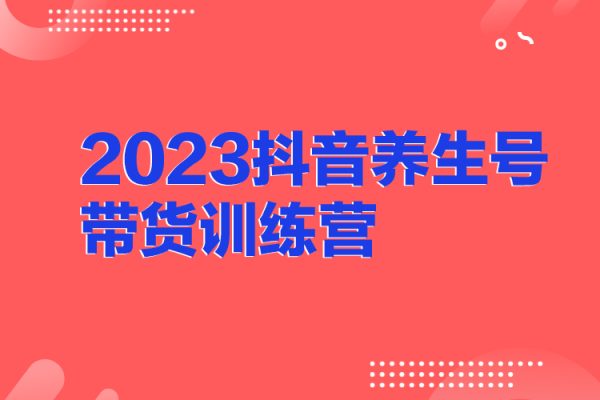 2023抖音养生号带货训练营(第7期）