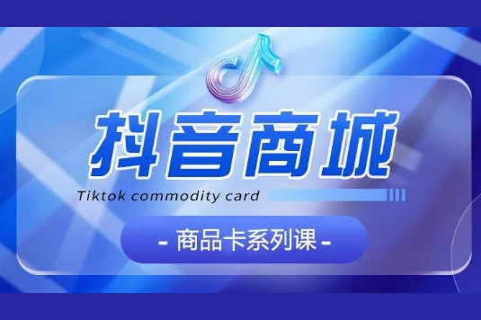 抖音商品卡系列课程，大模块【认知】【基础】【运营】【玩法】系统教学