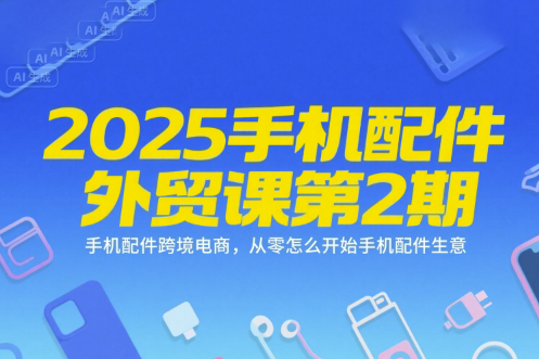 2025手机配件外贸课第2期，手机配件跨境电商，从零怎么开始手机配件生意