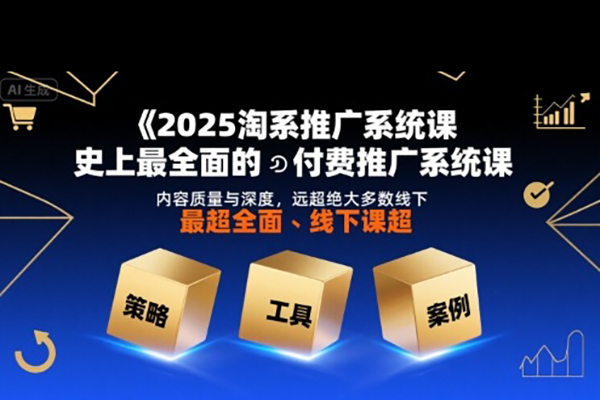 2025淘系推广系统课，史上最全面的付费推广系统课，内容质量与深度，远超绝大多数线下课